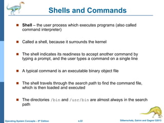 a.22 Silberschatz, Galvin and Gagne ©2013
Operating System Concepts – 9th Edition
Shells and Commands
 Shell – the user process which executes programs (also called
command interpreter)
 Called a shell, because it surrounds the kernel
 The shell indicates its readiness to accept another command by
typing a prompt, and the user types a command on a single line
 A typical command is an executable binary object file
 The shell travels through the search path to find the command file,
which is then loaded and executed
 The directories /bin and /usr/bin are almost always in the search
path
 