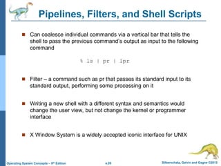 a.26 Silberschatz, Galvin and Gagne ©2013
Operating System Concepts – 9th Edition
Pipelines, Filters, and Shell Scripts
 Can coalesce individual commands via a vertical bar that tells the
shell to pass the previous command’s output as input to the following
command
% ls | pr | lpr
 Filter – a command such as pr that passes its standard input to its
standard output, performing some processing on it
 Writing a new shell with a different syntax and semantics would
change the user view, but not change the kernel or programmer
interface
 X Window System is a widely accepted iconic interface for UNIX
 