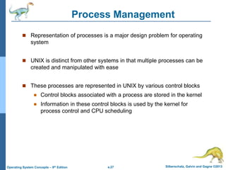 a.27 Silberschatz, Galvin and Gagne ©2013
Operating System Concepts – 9th Edition
Process Management
 Representation of processes is a major design problem for operating
system
 UNIX is distinct from other systems in that multiple processes can be
created and manipulated with ease
 These processes are represented in UNIX by various control blocks
 Control blocks associated with a process are stored in the kernel
 Information in these control blocks is used by the kernel for
process control and CPU scheduling
 