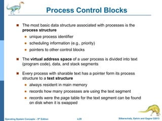 a.28 Silberschatz, Galvin and Gagne ©2013
Operating System Concepts – 9th Edition
Process Control Blocks
 The most basic data structure associated with processes is the
process structure
 unique process identifier
 scheduling information (e.g., priority)
 pointers to other control blocks
 The virtual address space of a user process is divided into text
(program code), data, and stack segments
 Every process with sharable text has a pointer form its process
structure to a text structure
 always resident in main memory
 records how many processes are using the text segment
 records were the page table for the text segment can be found
on disk when it is swapped
 