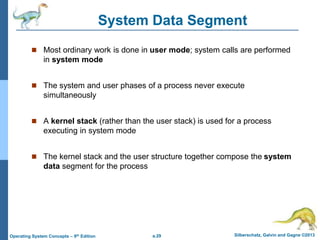 a.29 Silberschatz, Galvin and Gagne ©2013
Operating System Concepts – 9th Edition
System Data Segment
 Most ordinary work is done in user mode; system calls are performed
in system mode
 The system and user phases of a process never execute
simultaneously
 A kernel stack (rather than the user stack) is used for a process
executing in system mode
 The kernel stack and the user structure together compose the system
data segment for the process
 