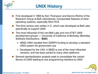 a.3 Silberschatz, Galvin and Gagne ©2013
Operating System Concepts – 9th Edition
UNIX History
 First developed in 1969 by Ken Thompson and Dennis Ritchie of the
Research Group at Bell Laboratories; incorporated features of other
operating systems, especially MULTICS
 The third version was written in C, which was developed at Bell Labs
specifically to support UNIX
 The most influential of the non-Bell Labs and non-AT&T UNIX
development groups — University of California at Berkeley (Berkeley
Software Distributions - BSD)
 4BSD UNIX resulted from DARPA funding to develop a standard
UNIX system for government use
 Developed for the VAX, 4.3BSD is one of the most influential
versions, and has been ported to many other platforms
 Several standardization projects seek to consolidate the variant
flavors of UNIX leading to one programming interface to UNIX
 