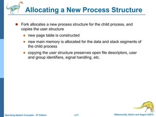 a.31 Silberschatz, Galvin and Gagne ©2013
Operating System Concepts – 9th Edition
Allocating a New Process Structure
 Fork allocates a new process structure for the child process, and
copies the user structure
 new page table is constructed
 new main memory is allocated for the data and stack segments of
the child process
 copying the user structure preserves open file descriptors, user
and group identifiers, signal handling, etc.
 