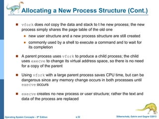 a.32 Silberschatz, Galvin and Gagne ©2013
Operating System Concepts – 9th Edition
Allocating a New Process Structure (Cont.)
 vfork does not copy the data and stack to t he new process; the new
process simply shares the page table of the old one
 new user structure and a new process structure are still created
 commonly used by a shell to execute a command and to wait for
its completion
 A parent process uses vfork to produce a child process; the child
uses execve to change its virtual address space, so there is no need
for a copy of the parent
 Using vfork with a large parent process saves CPU time, but can be
dangerous since any memory change occurs in both processes until
execve occurs
 execve creates no new process or user structure; rather the text and
data of the process are replaced
 