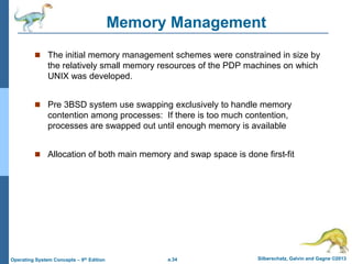 a.34 Silberschatz, Galvin and Gagne ©2013
Operating System Concepts – 9th Edition
Memory Management
 The initial memory management schemes were constrained in size by
the relatively small memory resources of the PDP machines on which
UNIX was developed.
 Pre 3BSD system use swapping exclusively to handle memory
contention among processes: If there is too much contention,
processes are swapped out until enough memory is available
 Allocation of both main memory and swap space is done first-fit
 