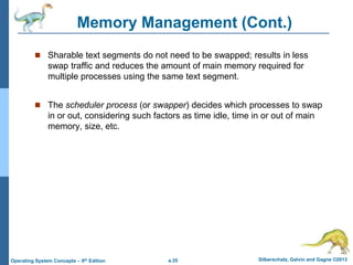 a.35 Silberschatz, Galvin and Gagne ©2013
Operating System Concepts – 9th Edition
Memory Management (Cont.)
 Sharable text segments do not need to be swapped; results in less
swap traffic and reduces the amount of main memory required for
multiple processes using the same text segment.
 The scheduler process (or swapper) decides which processes to swap
in or out, considering such factors as time idle, time in or out of main
memory, size, etc.
 