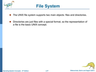 a.37 Silberschatz, Galvin and Gagne ©2013
Operating System Concepts – 9th Edition
File System
 The UNIX file system supports two main objects: files and directories.
 Directories are just files with a special format, so the representation of
a file is the basic UNIX concept.
 