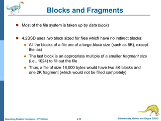 a.38 Silberschatz, Galvin and Gagne ©2013
Operating System Concepts – 9th Edition
Blocks and Fragments
 Most of the file system is taken up by data blocks
 4.2BSD uses two block sized for files which have no indirect blocks:
 All the blocks of a file are of a large block size (such as 8K), except
the last
 The last block is an appropriate multiple of a smaller fragment size
(i.e., 1024) to fill out the file
 Thus, a file of size 18,000 bytes would have two 8K blocks and
one 2K fragment (which would not be filled completely)
 