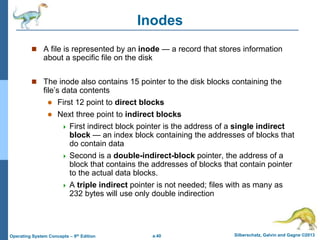 a.40 Silberschatz, Galvin and Gagne ©2013
Operating System Concepts – 9th Edition
Inodes
 A file is represented by an inode — a record that stores information
about a specific file on the disk
 The inode also contains 15 pointer to the disk blocks containing the
file’s data contents
 First 12 point to direct blocks
 Next three point to indirect blocks
 First indirect block pointer is the address of a single indirect
block — an index block containing the addresses of blocks that
do contain data
 Second is a double-indirect-block pointer, the address of a
block that contains the addresses of blocks that contain pointer
to the actual data blocks.
 A triple indirect pointer is not needed; files with as many as
232 bytes will use only double indirection
 