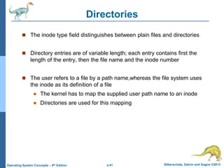 a.41 Silberschatz, Galvin and Gagne ©2013
Operating System Concepts – 9th Edition
Directories
 The inode type field distinguishes between plain files and directories
 Directory entries are of variable length; each entry contains first the
length of the entry, then the file name and the inode number
 The user refers to a file by a path name,whereas the file system uses
the inode as its definition of a file
 The kernel has to map the supplied user path name to an inode
 Directories are used for this mapping
 