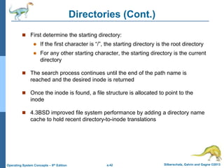 a.42 Silberschatz, Galvin and Gagne ©2013
Operating System Concepts – 9th Edition
Directories (Cont.)
 First determine the starting directory:
 If the first character is “/”, the starting directory is the root directory
 For any other starting character, the starting directory is the current
directory
 The search process continues until the end of the path name is
reached and the desired inode is returned
 Once the inode is found, a file structure is allocated to point to the
inode
 4.3BSD improved file system performance by adding a directory name
cache to hold recent directory-to-inode translations
 