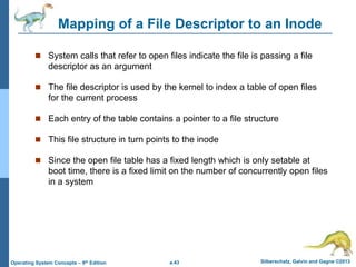 a.43 Silberschatz, Galvin and Gagne ©2013
Operating System Concepts – 9th Edition
Mapping of a File Descriptor to an Inode
 System calls that refer to open files indicate the file is passing a file
descriptor as an argument
 The file descriptor is used by the kernel to index a table of open files
for the current process
 Each entry of the table contains a pointer to a file structure
 This file structure in turn points to the inode
 Since the open file table has a fixed length which is only setable at
boot time, there is a fixed limit on the number of concurrently open files
in a system
 