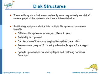 a.45 Silberschatz, Galvin and Gagne ©2013
Operating System Concepts – 9th Edition
Disk Structures
 The one file system that a user ordinarily sees may actually consist of
several physical file systems, each on a different device
 Partitioning a physical device into multiple file systems has several
benefits
 Different file systems can support different uses
 Reliability is improved
 Can improve efficiency by varying file-system parameters
 Prevents one program form using all available space for a large
file
 Speeds up searches on backup tapes and restoring partitions
from tape
 