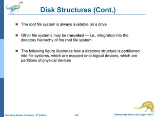 a.46 Silberschatz, Galvin and Gagne ©2013
Operating System Concepts – 9th Edition
Disk Structures (Cont.)
 The root file system is always available on a drive
 Other file systems may be mounted — i.e., integrated into the
directory hierarchy of the root file system
 The following figure illustrates how a directory structure is partitioned
into file systems, which are mapped onto logical devices, which are
partitions of physical devices
 