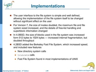 a.48 Silberschatz, Galvin and Gagne ©2013
Operating System Concepts – 9th Edition
Implementations
 The user interface to the file system is simple and well defined,
allowing the implementation of the file system itself to be changed
without significant effect on the user
 For Version 7, the size of inodes doubled, the maximum file and file
system sized increased, and the details of free-list handling and
superblock information changed
 In 4.0BSD, the size of blocks used in the file system was increased
form 512 bytes to 1024 bytes — increased internal fragmentation, but
doubled throughput
 4.2BSD added the Berkeley Fast File System, which increased speed,
and included new features
 New directory system calls
 truncate calls
 Fast File System found in most implementations of UNIX
 
