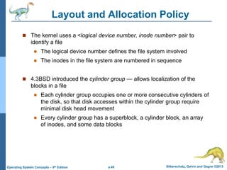 a.49 Silberschatz, Galvin and Gagne ©2013
Operating System Concepts – 9th Edition
Layout and Allocation Policy
 The kernel uses a <logical device number, inode number> pair to
identify a file
 The logical device number defines the file system involved
 The inodes in the file system are numbered in sequence
 4.3BSD introduced the cylinder group — allows localization of the
blocks in a file
 Each cylinder group occupies one or more consecutive cylinders of
the disk, so that disk accesses within the cylinder group require
minimal disk head movement
 Every cylinder group has a superblock, a cylinder block, an array
of inodes, and some data blocks
 