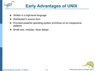 a.5 Silberschatz, Galvin and Gagne ©2013
Operating System Concepts – 9th Edition
Early Advantages of UNIX
 Written in a high-level language
 Distributed in source form
 Provided powerful operating-system primitives on an inexpensive
platform
 Small size, modular, clean design
 