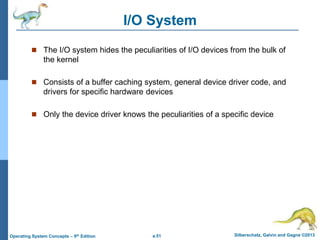 a.51 Silberschatz, Galvin and Gagne ©2013
Operating System Concepts – 9th Edition
I/O System
 The I/O system hides the peculiarities of I/O devices from the bulk of
the kernel
 Consists of a buffer caching system, general device driver code, and
drivers for specific hardware devices
 Only the device driver knows the peculiarities of a specific device
 