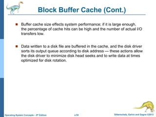 a.54 Silberschatz, Galvin and Gagne ©2013
Operating System Concepts – 9th Edition
Block Buffer Cache (Cont.)
 Buffer cache size effects system performance; if it is large enough,
the percentage of cache hits can be high and the number of actual I/O
transfers low.
 Data written to a disk file are buffered in the cache, and the disk driver
sorts its output queue according to disk address — these actions allow
the disk driver to minimize disk head seeks and to write data at times
optimized for disk rotation.
 