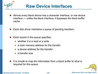 a.55 Silberschatz, Galvin and Gagne ©2013
Operating System Concepts – 9th Edition
Raw Device Interfaces
 Almost every block device has a character interface, or raw device
interface — unlike the block interface, it bypasses the block buffer
cache.
 Each disk driver maintains a queue of pending transfers.
 Each record in the queue specifies:
 whether it is a read or a write
 a main memory address for the transfer
 a device address for the transfer
 a transfer size
 It is simple to map the information from a block buffer to what is
required for this queue.
 