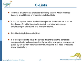 a.56 Silberschatz, Galvin and Gagne ©2013
Operating System Concepts – 9th Edition
C-Lists
 Terminal drivers use a character buffering system which involves
keeping small blocks of characters in linked lists.
 A write system call to a terminal enqueues characters on a list for
the device. An initial transfer is started, and interrupts cause
dequeueing of characters and further transfers.
 Input is similarly interrupt driven
 It is also possible to have the device driver bypass the canonical
queue and return characters directly form the raw queue — raw mode
(used by full-screen editors and other programs that need to react to
every keystroke).
 