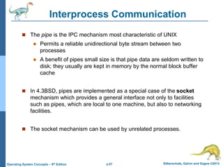 a.57 Silberschatz, Galvin and Gagne ©2013
Operating System Concepts – 9th Edition
Interprocess Communication
 The pipe is the IPC mechanism most characteristic of UNIX
 Permits a reliable unidirectional byte stream between two
processes
 A benefit of pipes small size is that pipe data are seldom written to
disk; they usually are kept in memory by the normal block buffer
cache
 In 4.3BSD, pipes are implemented as a special case of the socket
mechanism which provides a general interface not only to facilities
such as pipes, which are local to one machine, but also to networking
facilities.
 The socket mechanism can be used by unrelated processes.
 