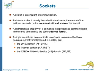 a.58 Silberschatz, Galvin and Gagne ©2013
Operating System Concepts – 9th Edition
Sockets
 A socket is an endpont of communication.
 An in-use socket it usually bound with an address; the nature of the
address depends on the communication domain of the socket.
 A characteristic property of a domain is that processes communication
in the same domain use the same address format.
 A single socket can communicate in only one domain — the three
domains currently implemented in 4.3BSD are:
 the UNIX domain (AF_UNIX)
 the Internet domain (AF_INET)
 the XEROX Network Service (NS) domain (AF_NS)
 
