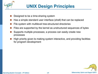 a.6 Silberschatz, Galvin and Gagne ©2013
Operating System Concepts – 9th Edition
UNIX Design Principles
 Designed to be a time-sharing system
 Has a simple standard user interface (shell) that can be replaced
 File system with multilevel tree-structured directories
 Files are supported by the kernel as unstructured sequences of bytes
 Supports multiple processes; a process can easily create new
processes
 High priority given to making system interactive, and providing facilities
for program development
 