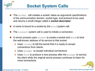 a.60 Silberschatz, Galvin and Gagne ©2013
Operating System Concepts – 9th Edition
Socket System Calls
 The socket call creates a socket; takes as arguments specifications
of the communication domain, socket type, and protocol to be used
and returns a small integer called a socket descriptor.
 A name is bound to a socket by the bind system call.
 The connect system call is used to initiate a connection.
 A server process uses socket to create a socket and bind to bind
the well-known address of its service to that socket
 Uses listen to tell the kernel that it is ready to accept
connections from clients
 Uses accept to accept individual connections
 Uses fork to produce a new process after the accept to service
the client while the original server process continues to listen for
more connections
 