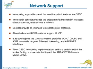 a.62 Silberschatz, Galvin and Gagne ©2013
Operating System Concepts – 9th Edition
Network Support
 Networking support is one of the most important features in 4.3BSD.
 The socket concept provides the programming mechanism to access
other processes, even across a network.
 Sockets provide an interface to several sets of protocols.
 Almost all current UNIX systems support UUCP.
 4.3BSD supports the DARPA Internet protocols UDP, TCP, IP, and
ICMP on a wide range of Ethernet, token-ring, and ARPANET
interfaces.
 The 4.3BSD networking implementation, and to a certain extent the
socket facility, is more oriented toward the ARPANET Reference
Model (ARM).
 