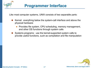 a.7 Silberschatz, Galvin and Gagne ©2013
Operating System Concepts – 9th Edition
Programmer Interface
 Kernel: everything below the system-call interface and above the
physical hardware
 Provides file system, CPU scheduling, memory management,
and other OS functions through system calls
 Systems programs: use the kernel-supported system calls to
provide useful functions, such as compilation and file manipulation
Like most computer systems, UNIX consists of two separable parts:
 