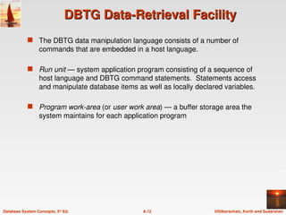 ©Silberschatz, Korth and Sudarshan
A.12
Database System Concepts, 5th
Ed.
DBTG Data-Retrieval Facility
DBTG Data-Retrieval Facility
 The DBTG data manipulation language consists of a number of
commands that are embedded in a host language.
 Run unit — system application program consisting of a sequence of
host language and DBTG command statements. Statements access
and manipulate database items as well as locally declared variables.
 Program work-area (or user work area) — a buffer storage area the
system maintains for each application program
 