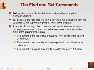 ©Silberschatz, Korth and Sudarshan
A.17
Database System Concepts, 5th
Ed.
The Find and Get Commands
The Find and Get Commands
 find locates a record in the database and sets the appropriate
currency pointers
 get copies of the record to which the current of run-unit points from the
database to the appropriate program work area template
 Example: Executing a find command to locate the customer record
belonging to Johnson causes the following changes to occur in the
state of the program work area.
 The current of the record type customer now points to the record
of Johnson.
 The current of set type depositor now points to the set owned by
Johnson
 The current of run unit now points to customer record Johnson.
 