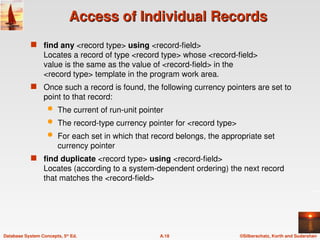 ©Silberschatz, Korth and Sudarshan
A.18
Database System Concepts, 5th
Ed.
Access of Individual Records
Access of Individual Records
 find any <record type> using <record-field>
Locates a record of type <record type> whose <record-field>
value is the same as the value of <record-field> in the
<record type> template in the program work area.
 Once such a record is found, the following currency pointers are set to
point to that record:
 The current of run-unit pointer
 The record-type currency pointer for <record type>
 For each set in which that record belongs, the appropriate set
currency pointer
 find duplicate <record type> using <record-field>
Locates (according to a system-dependent ordering) the next record
that matches the <record-field>
 