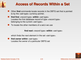 ©Silberschatz, Korth and Sudarshan
A.19
Database System Concepts, 5th
Ed.
Access of Records Within a Set
Access of Records Within a Set
 Other find commands locate records in the DBTG set that is pointed
to by the <set-type> currency pointer.
 find first <record type> within <set-type>
Locates the first database record of type <record type>
belonging to the current <set-type>.
 To locate the other members of a set,k we use
find next <record type> within <set-type>
which finds the next element in the set <set-type>.
 find owner within <set-type>
Locates the owner of a particular DBTG set
 
