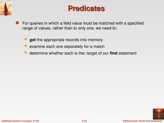 ©Silberschatz, Korth and Sudarshan
A.20
Database System Concepts, 5th
Ed.
Predicates
Predicates
 For queries in which a field value must be matched with a specified
range of values, rather than to only one, we need to:
 get the appropriate records into memory
 examine each one separately for a match
 determine whether each is the; target of our find statement
 