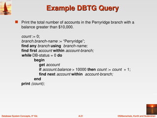 ©Silberschatz, Korth and Sudarshan
A.21
Database System Concepts, 5th
Ed.
Example DBTG Query
Example DBTG Query
 Print the total number of accounts in the Perryridge branch with a
balance greater than $10,000.
count := 0;
branch.branch-name := “Perryridge”;
find any branch using branch-name;
find first account within account-branch;
while DB-status = 0 do
begin
get account
if account.balance > 10000 then count := count + 1;
find next account within account-branch;
end
print (count);
 