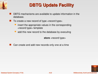 ©Silberschatz, Korth and Sudarshan
A.22
Database System Concepts, 5th
Ed.
DBTG Update Facility
DBTG Update Facility
 DBTG mechanisms are available to update information in the
database.
 To create a new record of type <record type>
 insert the appropriate values in the corresponding
<record type> template
 add this new record to the database by executing
store <record type>
 Can create and add new records only one at a time
 