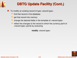 ©Silberschatz, Korth and Sudarshan
A.23
Database System Concepts, 5th
Ed.
DBTG Update Facility (Cont.)
DBTG Update Facility (Cont.)
 To modify an existing record of type <record type>
 find that record in the database
 get that record into memory
 change the desired fields in the template of <record type>
 reflect the changes to the record to which the currency point of
<record type> points by executing
modify <record type>
 