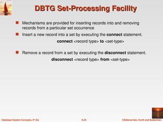©Silberschatz, Korth and Sudarshan
A.25
Database System Concepts, 5th
Ed.
DBTG Set-Processing Facility
DBTG Set-Processing Facility
 Mechanisms are provided for inserting records into and removing
records from a particular set occurrence
 Insert a new record into a set by executing the connect statement.
connect <record type> to <set-type>
 Remove a record from a set by executing the disconnect statement.
disconnect <record type> from <set-type>
 