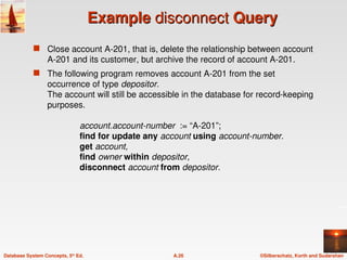 ©Silberschatz, Korth and Sudarshan
A.26
Database System Concepts, 5th
Ed.
Example
Example disconnect
disconnect Query
Query
 Close account A-201, that is, delete the relationship between account
A-201 and its customer, but archive the record of account A-201.
 The following program removes account A-201 from the set
occurrence of type depositor.
The account will still be accessible in the database for record-keeping
purposes.
account.account-number := “A-201”;
find for update any account using account-number.
get account,
find owner within depositor,
disconnect account from depositor.
 