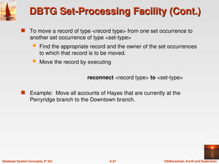 ©Silberschatz, Korth and Sudarshan
A.27
Database System Concepts, 5th
Ed.
DBTG Set-Processing Facility (Cont.)
DBTG Set-Processing Facility (Cont.)
 To move a record of type <record type> from one set occurrence to
another set occurrence of type <set-type>
 Find the appropriate record and the owner of the set occurrences
to which that record is to be moved.
 Move the record by executing
reconnect <record type> to <set-type>
 Example: Move all accounts of Hayes that are currently at the
Perryridge branch to the Downtown branch.
 