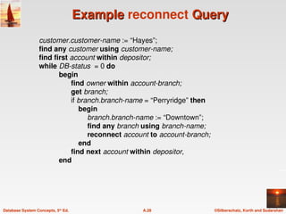 ©Silberschatz, Korth and Sudarshan
A.28
Database System Concepts, 5th
Ed.
Example
Example reconnect Query
Query
customer.customer-name := “Hayes”;
find any customer using customer-name;
find first account within depositor;
while DB-status = 0 do
begin
find owner within account-branch;
get branch;
if branch.branch-name = “Perryridge” then
begin
branch.branch-name := “Downtown”;
find any branch using branch-name;
reconnect account to account-branch;
end
find next account within depositor,
end
 