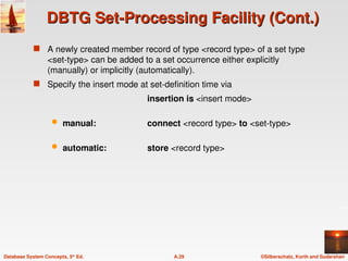 ©Silberschatz, Korth and Sudarshan
A.29
Database System Concepts, 5th
Ed.
DBTG Set-Processing Facility (Cont.)
DBTG Set-Processing Facility (Cont.)
 A newly created member record of type <record type> of a set type
<set-type> can be added to a set occurrence either explicitly
(manually) or implicitly (automatically).
 Specify the insert mode at set-definition time via
insertion is <insert mode>
 manual: connect <record type> to <set-type>
 automatic: store <record type>
 