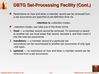 ©Silberschatz, Korth and Sudarshan
A.31
Database System Concepts, 5th
Ed.
DBTG Set-Processing Facility (Cont.)
DBTG Set-Processing Facility (Cont.)
 Restrictions on how and when a member record can be removed from
a set occurrence are specified at set-definition time via
retention is <retention-mode>
 <retention-mode> can take one of the three forms:
1. fixed — a member record cannot be removed. To reconnect a record
to another set, we must erase that record, recreate it, and then insert it
into the new set occurrence.
2. mandatory — a member record of a particular set
occurrence can be reconnected to another set occurrence of only type
<set-type>.
3. optional — no restrictions on how and when a member record can be
removed from a set occurrence.
 