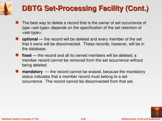 ©Silberschatz, Korth and Sudarshan
A.32
Database System Concepts, 5th
Ed.
DBTG Set-Processing Facility (Cont.)
DBTG Set-Processing Facility (Cont.)
 The best way to delete a record that is the owner of set occurrence of
type <set-type> depends on the specification of the set retention of
<set-type>.
 optional — the record will be deleted and every member of the set
that it owns will be disconnected. These records, however, will be in
the database.
 fixed — the record and all its owned members will be deleted; a
member record cannot be removed from the set occurrence without
being deleted.
 mandatory — the record cannot be erased, because the mandatory
status indicates that a member record must belong to a set
occurrence. The record cannot be disconnected from that set.
 