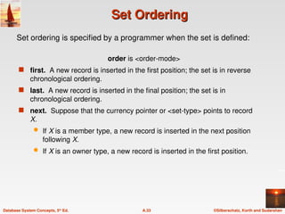 ©Silberschatz, Korth and Sudarshan
A.33
Database System Concepts, 5th
Ed.
Set Ordering
Set Ordering
order is <order-mode>
 first. A new record is inserted in the first position; the set is in reverse
chronological ordering.
 last. A new record is inserted in the final position; the set is in
chronological ordering.
 next. Suppose that the currency pointer or <set-type> points to record
X.
 If X is a member type, a new record is inserted in the next position
following X.
 If X is an owner type, a new record is inserted in the first position.
Set ordering is specified by a programmer when the set is defined:
 