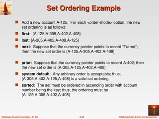 ©Silberschatz, Korth and Sudarshan
A.35
Database System Concepts, 5th
Ed.
Set Ordering Example
Set Ordering Example
 Add a new account A-125. For each <order-mode> option, the new
set ordering is as follows:
 first: {A-125,A-305,A-402,A-408}
 last: {A-305,A-402,A-408,A-125}
 next: Suppose that the currency pointer points to record “Turner”;
then the new set order is {A-125,A-305,A-402,A-408}
 prior: Suppose that the currency pointer points to record A-402; then
the new set order is {A-305,A-125,A-402,A-408}
 system default: Any arbitrary order is acceptable; thus,
{A-305,A-402,A-125,A-408} is a valid set ordering
 sorted: The set must be ordered in ascending order with account
number being the key; thus, the ordering must be
{A-125,A-305,A-402,A-408}
 