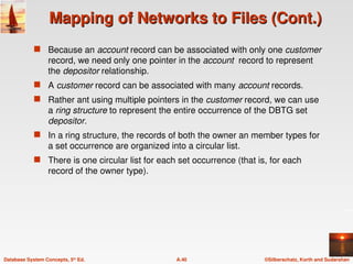 ©Silberschatz, Korth and Sudarshan
A.40
Database System Concepts, 5th
Ed.
Mapping of Networks to Files (Cont.)
Mapping of Networks to Files (Cont.)
 Because an account record can be associated with only one customer
record, we need only one pointer in the account record to represent
the depositor relationship.
 A customer record can be associated with many account records.
 Rather ant using multiple pointers in the customer record, we can use
a ring structure to represent the entire occurrence of the DBTG set
depositor.
 In a ring structure, the records of both the owner an member types for
a set occurrence are organized into a circular list.
 There is one circular list for each set occurrence (that is, for each
record of the owner type).
 