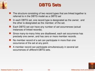 ©Silberschatz, Korth and Sudarshan
A.9
Database System Concepts, 5th
Ed.
DBTG Sets
DBTG Sets
 The structure consisting of two record types that are linked together is
referred to in the DBTG model as a DBTG set
 In each DBTG set, one record type is designated as the owner, and
the other is designated as the member, of the set.
 Each DBTG set can have any number of set occurrences (actual
instances of linked records).
 Since many-to-many links are disallowed, each set occurrence has
precisely one owner, and has zero or more member records.
 No member record of a set can participate in more than one
occurrence of the set at any point.
 A member record can participate simultaneously in several set
occurrences of different DBTG sets.
 